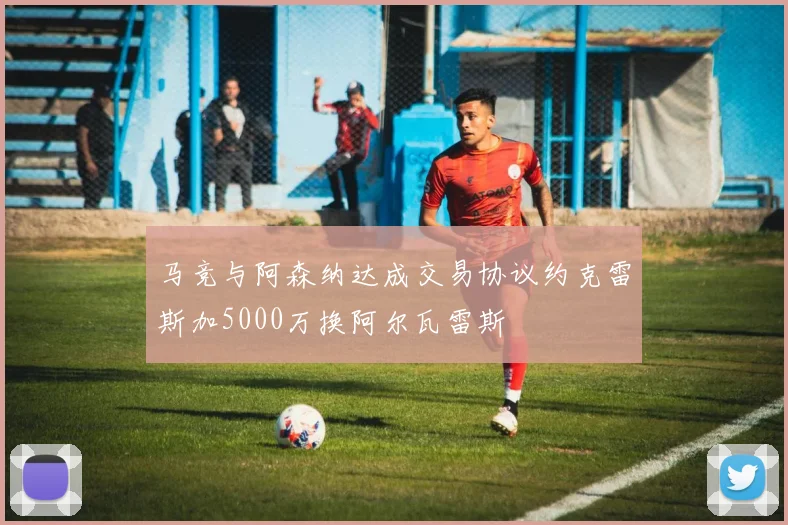 马竞与阿森纳达成交易协议约克雷斯加5000万换阿尔瓦雷斯