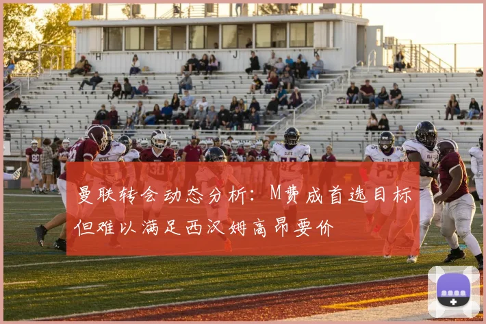 曼联转会动态分析:M费成首选目标但难以满足西汉姆高昂要价