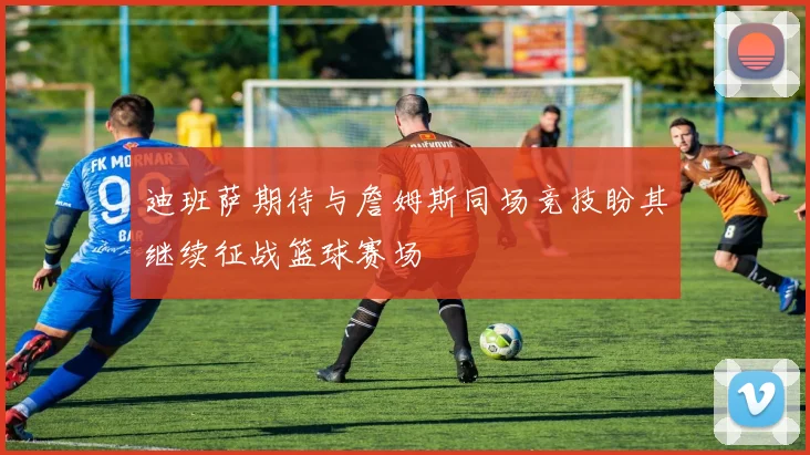 迪班萨期待与詹姆斯同场竞技盼其继续征战篮球赛场