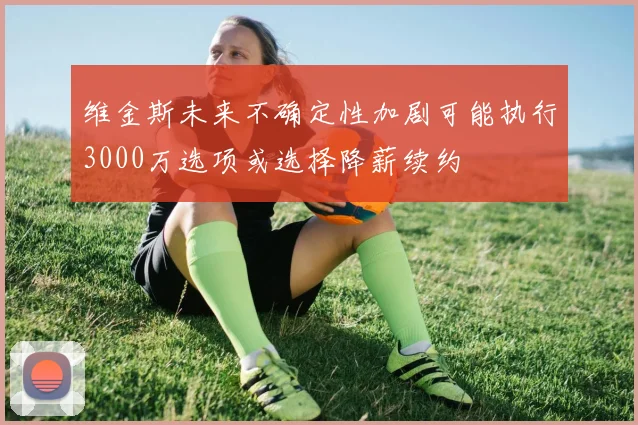 维金斯未来不确定性加剧可能执行3000万选项或选择降薪续约