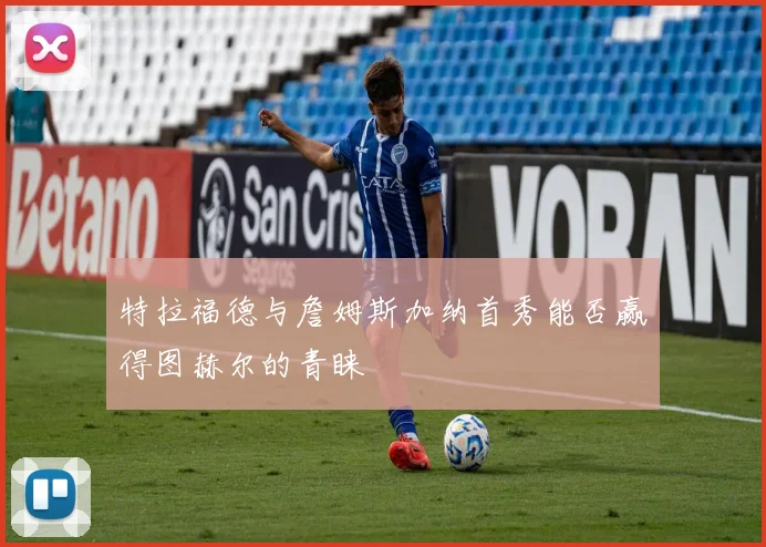 特拉福德与詹姆斯加纳首秀能否赢得图赫尔的青睐