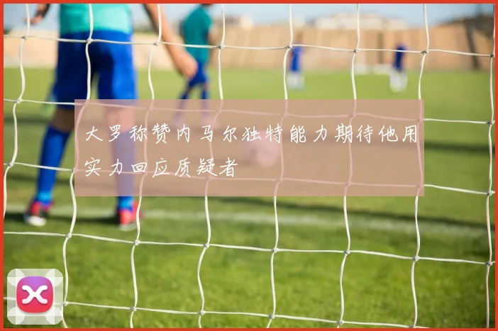 大罗称赞内马尔独特能力期待他用实力回应质疑者