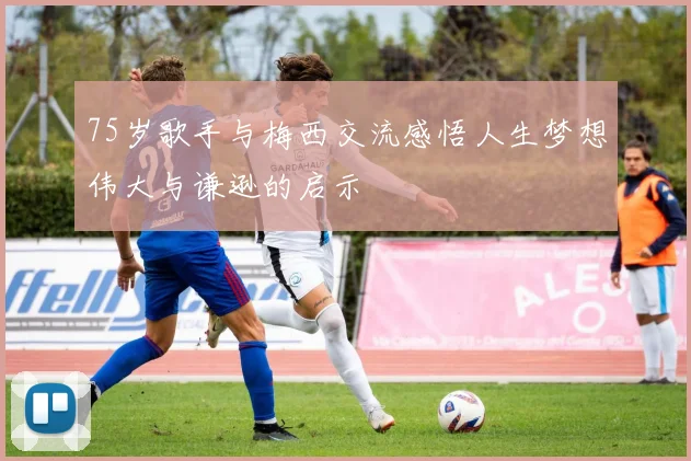 75岁歌手与梅西交流感悟人生梦想伟大与谦逊的启示