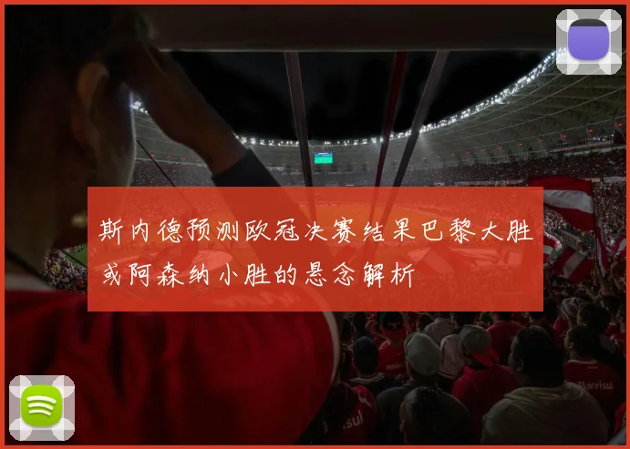 斯内德预测欧冠决赛结果巴黎大胜或阿森纳小胜的悬念解析
