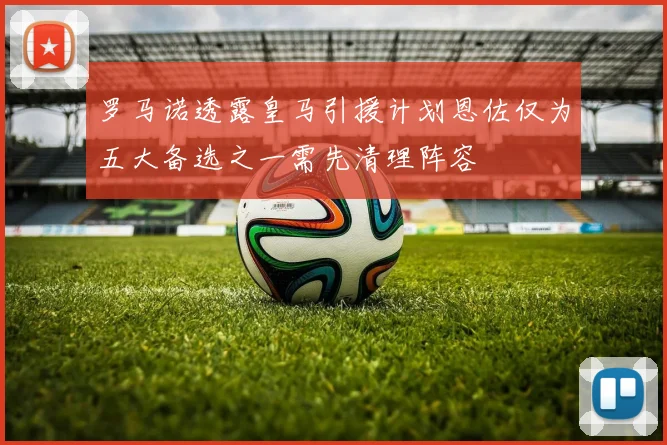 罗马诺透露皇马引援计划恩佐仅为五大备选之一需先清理阵容
