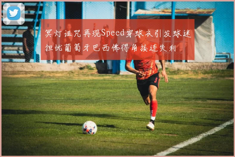 冥灯诅咒再现Speed穿球衣引发球迷担忧葡萄牙巴西佛得角接连失利