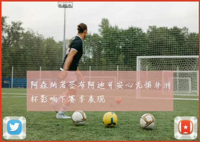 阿森纳若签布阿迪可安心无惧非洲杯影响下赛季表现
