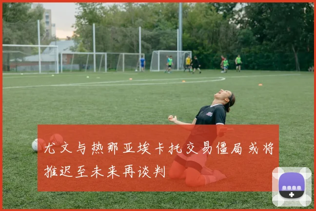 尤文与热那亚埃卡托交易僵局或将推迟至未来再谈判