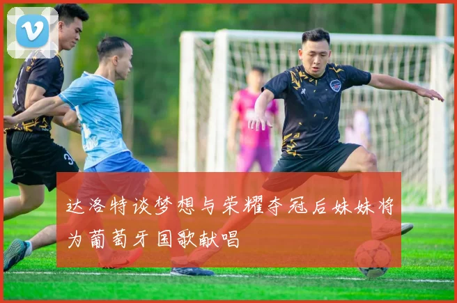 达洛特谈梦想与荣耀夺冠后妹妹将为葡萄牙国歌献唱