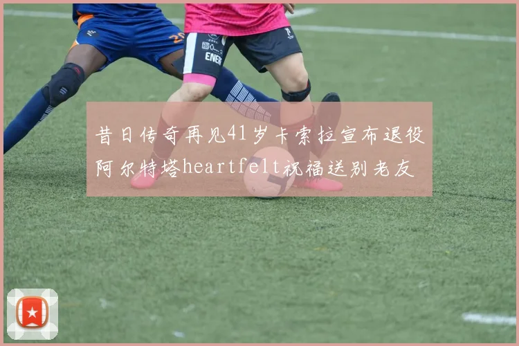 昔日传奇再见41岁卡索拉宣布退役阿尔特塔heartfelt祝福送别老友