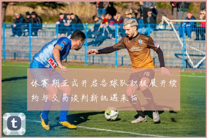 休赛期正式开启各球队积极展开续约与交易谈判新机遇来临