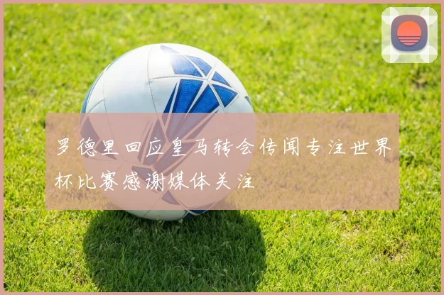 罗德里回应皇马转会传闻专注世界杯比赛感谢媒体关注