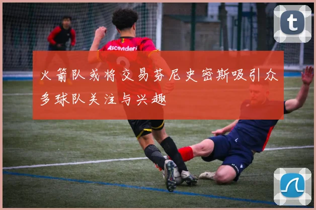 火箭队或将交易芬尼史密斯吸引众多球队关注与兴趣