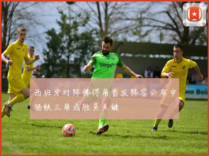 西班牙对阵佛得角首发阵容公布中场铁三角成胜负关键