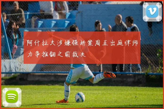 阿什拉夫涉嫌强奸案周五出庭律师力争推翻之前裁决