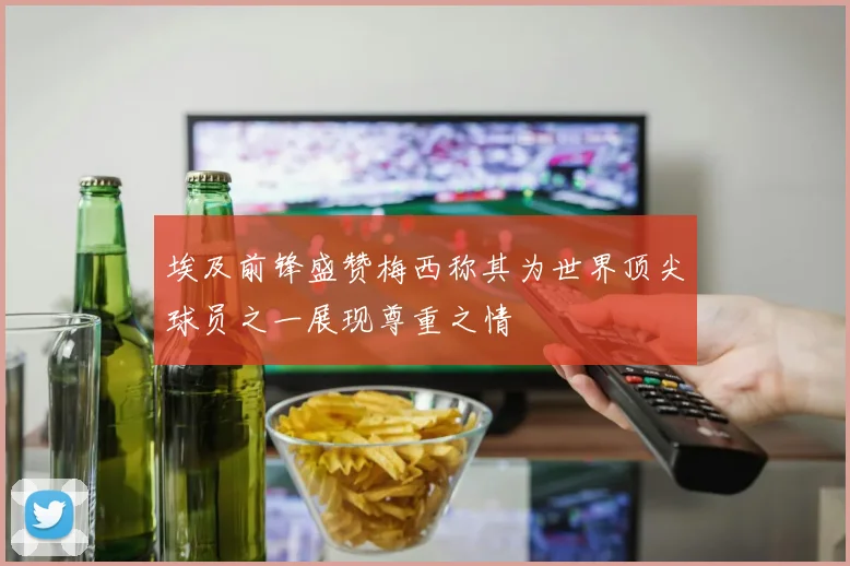 埃及前锋盛赞梅西称其为世界顶尖球员之一展现尊重之情