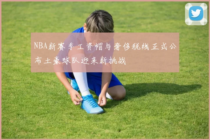 NBA新赛季工资帽与奢侈税线正式公布土豪球队迎来新挑战