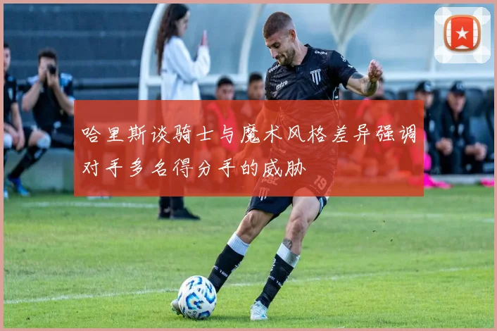 哈里斯谈骑士与魔术风格差异强调对手多名得分手的威胁