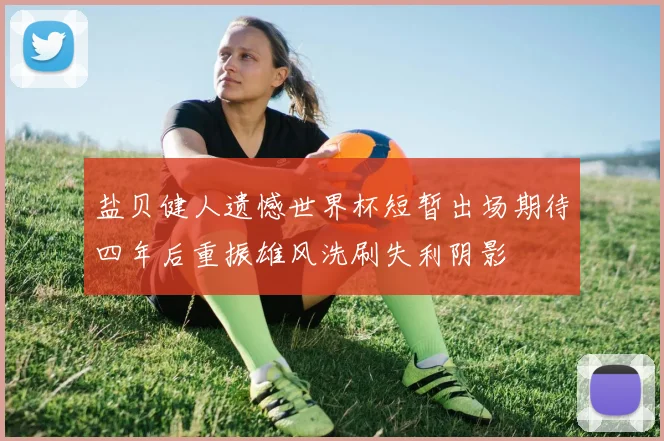 盐贝健人遗憾世界杯短暂出场期待四年后重振雄风洗刷失利阴影