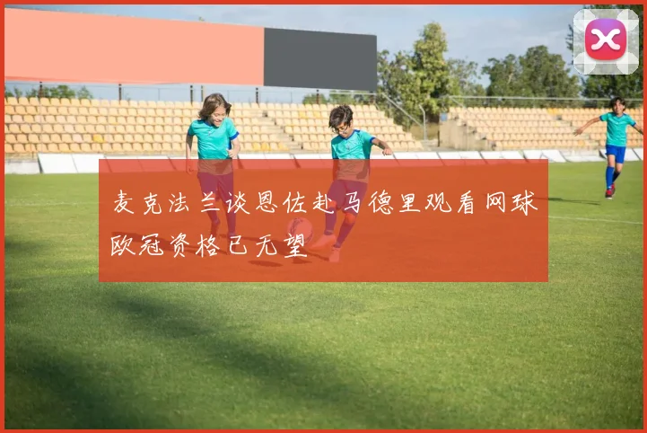麦克法兰谈恩佐赴马德里观看网球欧冠资格已无望