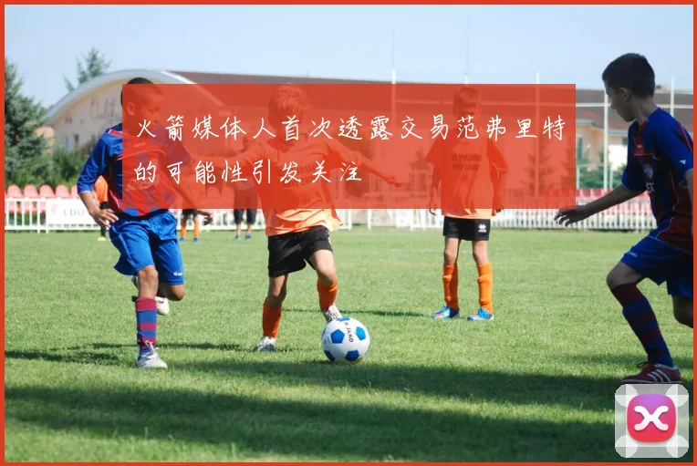 火箭媒体人首次透露交易范弗里特的可能性引发关注