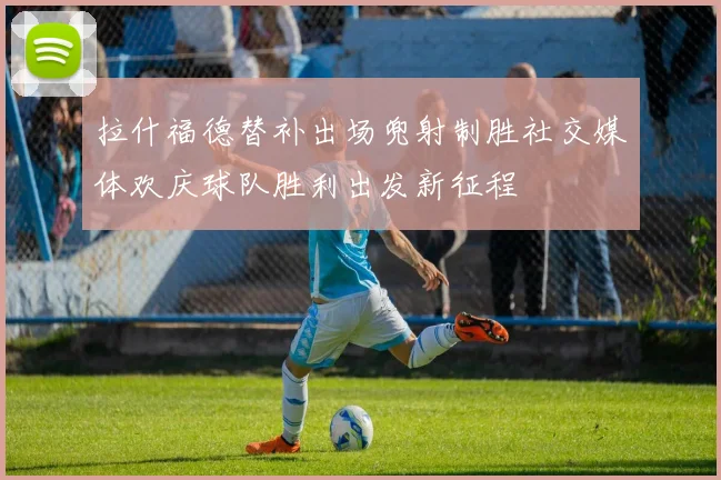 拉什福德替补出场兜射制胜社交媒体欢庆球队胜利出发新征程