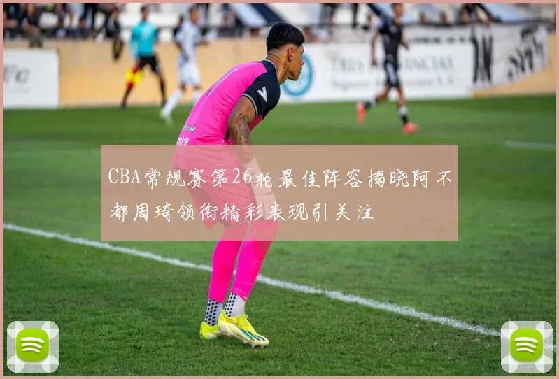 CBA常规赛第26轮最佳阵容揭晓阿不都周琦领衔精彩表现引关注