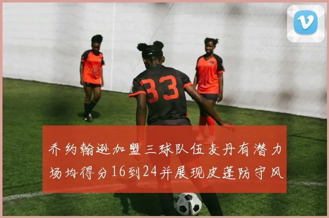 乔约翰逊加盟三球队伍麦丹有潜力场均得分16到24并展现皮蓬防守风范