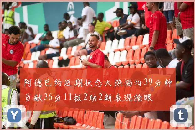 阿德巴约近期状态火热场均39分钟贡献36分11板2助2断表现抢眼
