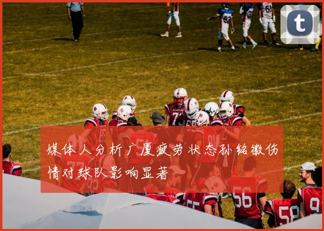 媒体人分析广厦疲劳状态孙铭徽伤情对球队影响显著