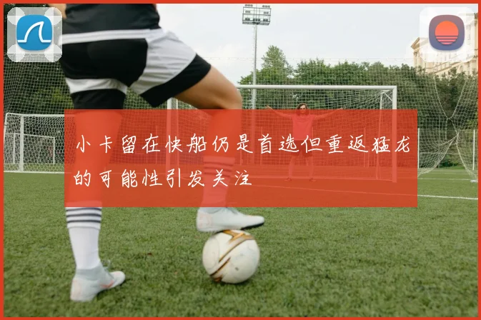 小卡留在快船仍是首选但重返猛龙的可能性引发关注
