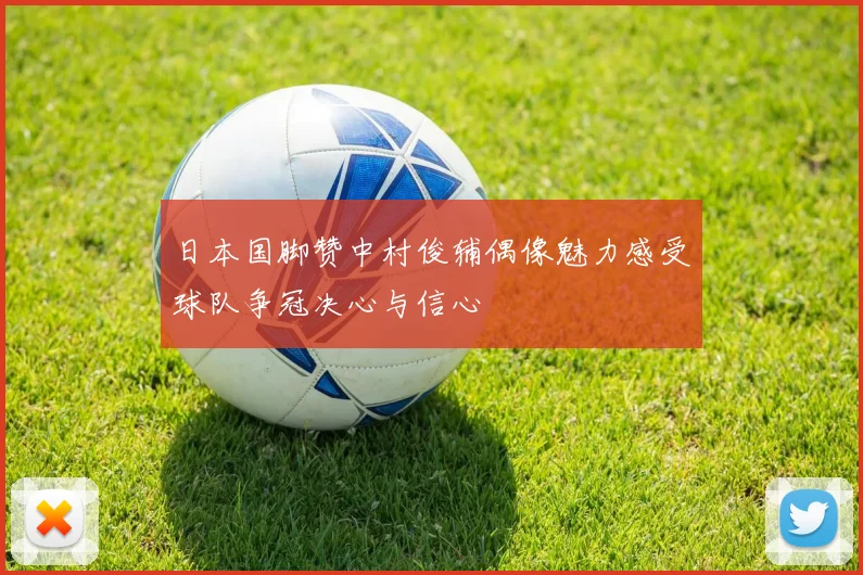 日本国脚赞中村俊辅偶像魅力感受球队争冠决心与信心