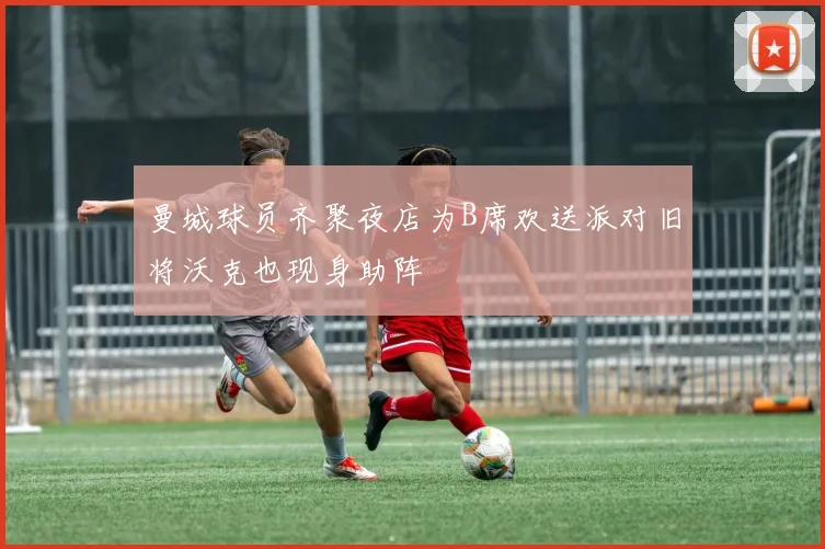 曼城球员齐聚夜店为B席欢送派对旧将沃克也现身助阵