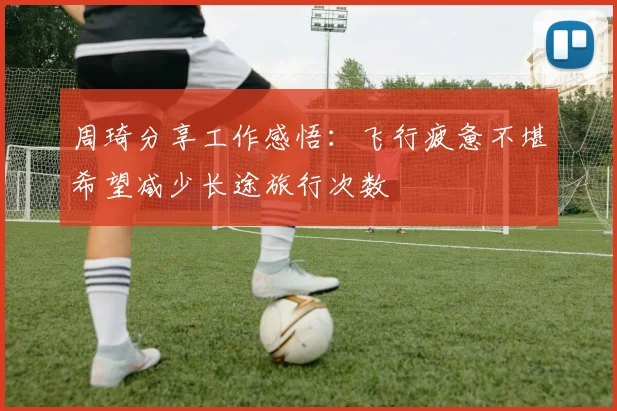 周琦分享工作感悟：飞行疲惫不堪希望减少长途旅行次数