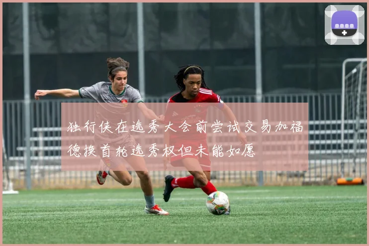 独行侠在选秀大会前尝试交易加福德换首轮选秀权但未能如愿