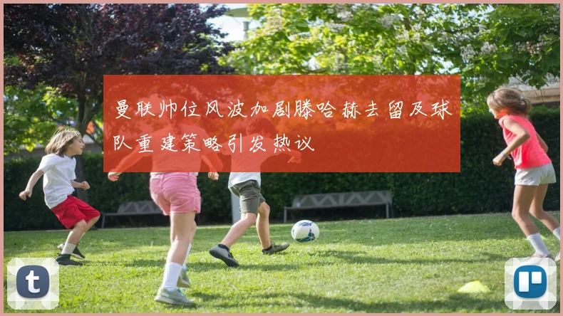 曼联帅位风波加剧滕哈赫去留及球队重建策略引发热议