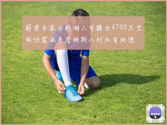 薪资专家分析湖人可腾出4700万空间但需放弃詹姆斯八村和肯纳德