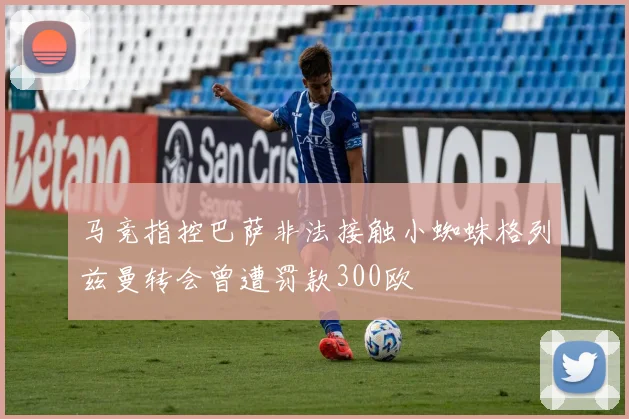马竞指控巴萨非法接触小蜘蛛格列兹曼转会曾遭罚款300欧