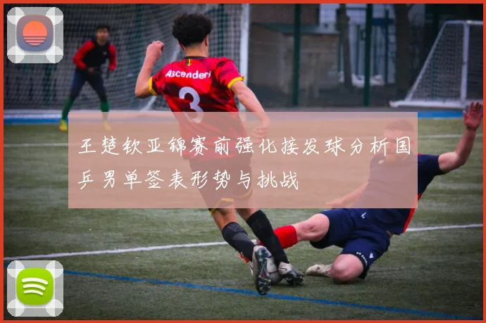 王楚钦亚锦赛前强化接发球分析国乒男单签表形势与挑战